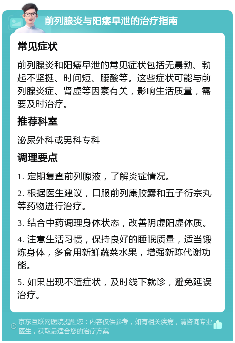 前列腺炎与阳痿早泄的治疗指南 常见症状 前列腺炎和阳痿早泄的常见症状包括无晨勃、勃起不坚挺、时间短、腰酸等。这些症状可能与前列腺炎症、肾虚等因素有关，影响生活质量，需要及时治疗。 推荐科室 泌尿外科或男科专科 调理要点 1. 定期复查前列腺液，了解炎症情况。 2. 根据医生建议，口服前列康胶囊和五子衍宗丸等药物进行治疗。 3. 结合中药调理身体状态，改善阴虚阳虚体质。 4. 注意生活习惯，保持良好的睡眠质量，适当锻炼身体，多食用新鲜蔬菜水果，增强新陈代谢功能。 5. 如果出现不适症状，及时线下就诊，避免延误治疗。