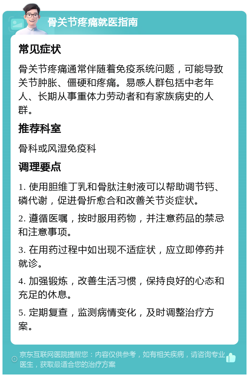 骨关节疼痛就医指南 常见症状 骨关节疼痛通常伴随着免疫系统问题，可能导致关节肿胀、僵硬和疼痛。易感人群包括中老年人、长期从事重体力劳动者和有家族病史的人群。 推荐科室 骨科或风湿免疫科 调理要点 1. 使用胆维丁乳和骨肽注射液可以帮助调节钙、磷代谢，促进骨折愈合和改善关节炎症状。 2. 遵循医嘱，按时服用药物，并注意药品的禁忌和注意事项。 3. 在用药过程中如出现不适症状，应立即停药并就诊。 4. 加强锻炼，改善生活习惯，保持良好的心态和充足的休息。 5. 定期复查，监测病情变化，及时调整治疗方案。