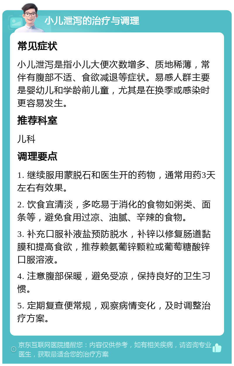 小儿泄泻的治疗与调理 常见症状 小儿泄泻是指小儿大便次数增多、质地稀薄，常伴有腹部不适、食欲减退等症状。易感人群主要是婴幼儿和学龄前儿童，尤其是在换季或感染时更容易发生。 推荐科室 儿科 调理要点 1. 继续服用蒙脱石和医生开的药物，通常用药3天左右有效果。 2. 饮食宜清淡，多吃易于消化的食物如粥类、面条等，避免食用过凉、油腻、辛辣的食物。 3. 补充口服补液盐预防脱水，补锌以修复肠道黏膜和提高食欲，推荐赖氨葡锌颗粒或葡萄糖酸锌口服溶液。 4. 注意腹部保暖，避免受凉，保持良好的卫生习惯。 5. 定期复查便常规，观察病情变化，及时调整治疗方案。