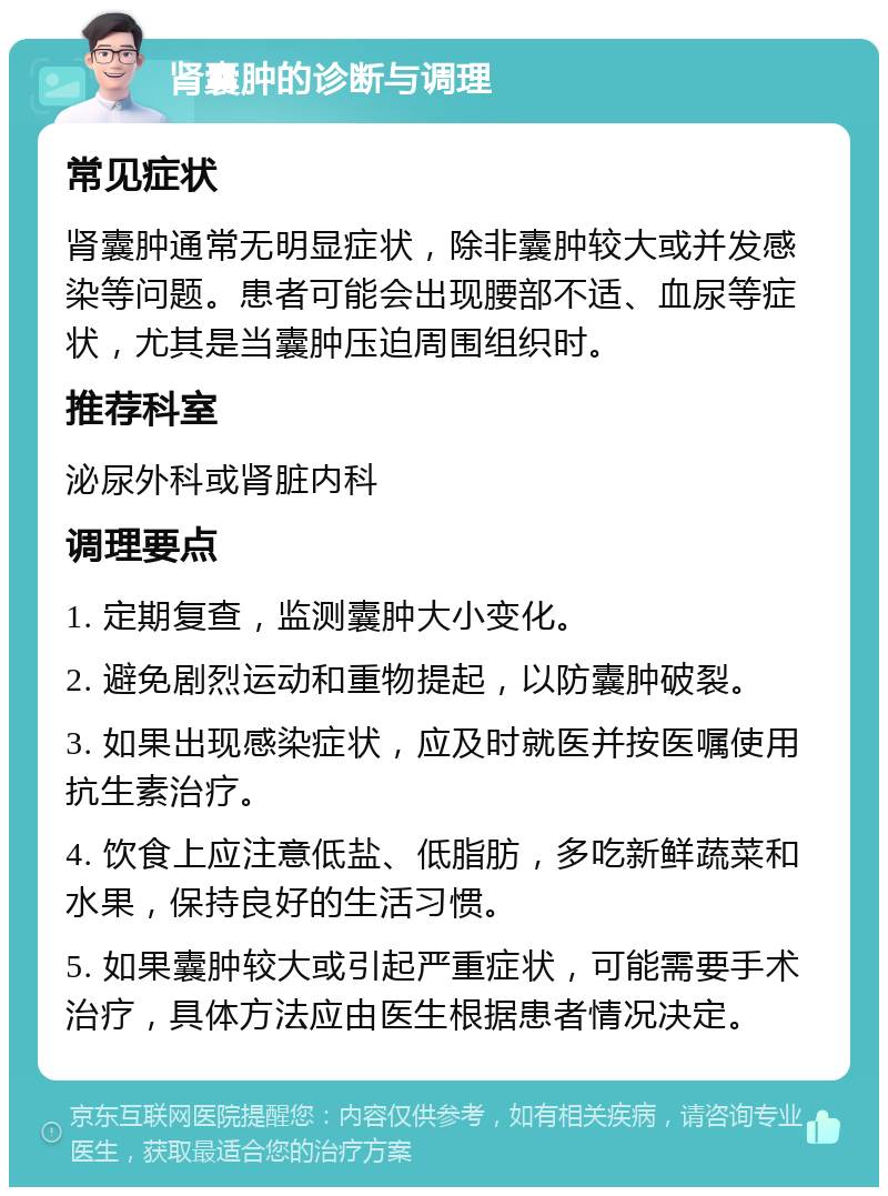 肾囊肿的诊断与调理 常见症状 肾囊肿通常无明显症状，除非囊肿较大或并发感染等问题。患者可能会出现腰部不适、血尿等症状，尤其是当囊肿压迫周围组织时。 推荐科室 泌尿外科或肾脏内科 调理要点 1. 定期复查，监测囊肿大小变化。 2. 避免剧烈运动和重物提起，以防囊肿破裂。 3. 如果出现感染症状，应及时就医并按医嘱使用抗生素治疗。 4. 饮食上应注意低盐、低脂肪，多吃新鲜蔬菜和水果，保持良好的生活习惯。 5. 如果囊肿较大或引起严重症状，可能需要手术治疗，具体方法应由医生根据患者情况决定。