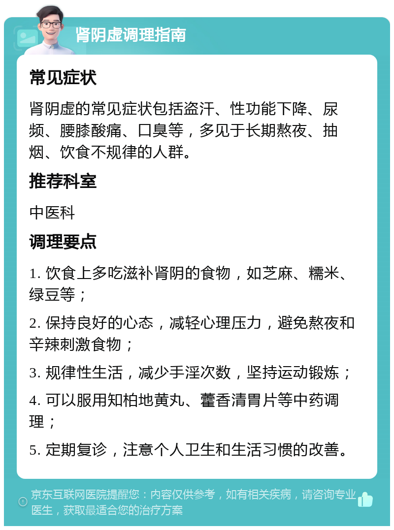 肾阴虚调理指南 常见症状 肾阴虚的常见症状包括盗汗、性功能下降、尿频、腰膝酸痛、口臭等，多见于长期熬夜、抽烟、饮食不规律的人群。 推荐科室 中医科 调理要点 1. 饮食上多吃滋补肾阴的食物，如芝麻、糯米、绿豆等； 2. 保持良好的心态，减轻心理压力，避免熬夜和辛辣刺激食物； 3. 规律性生活，减少手淫次数，坚持运动锻炼； 4. 可以服用知柏地黄丸、藿香清胃片等中药调理； 5. 定期复诊，注意个人卫生和生活习惯的改善。