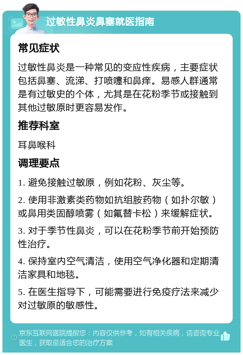 过敏性鼻炎鼻塞就医指南 常见症状 过敏性鼻炎是一种常见的变应性疾病，主要症状包括鼻塞、流涕、打喷嚏和鼻痒。易感人群通常是有过敏史的个体，尤其是在花粉季节或接触到其他过敏原时更容易发作。 推荐科室 耳鼻喉科 调理要点 1. 避免接触过敏原，例如花粉、灰尘等。 2. 使用非激素类药物如抗组胺药物（如扑尔敏）或鼻用类固醇喷雾（如氟替卡松）来缓解症状。 3. 对于季节性鼻炎，可以在花粉季节前开始预防性治疗。 4. 保持室内空气清洁，使用空气净化器和定期清洁家具和地毯。 5. 在医生指导下，可能需要进行免疫疗法来减少对过敏原的敏感性。