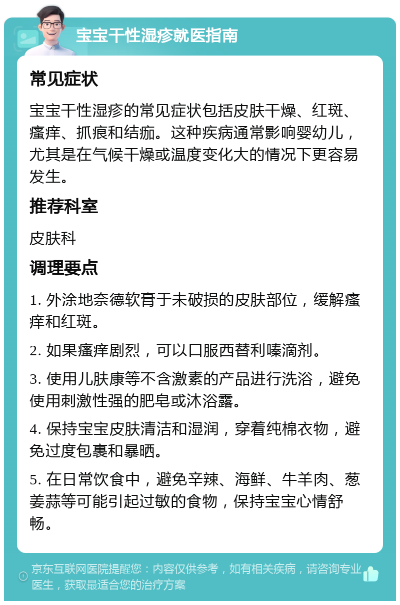 宝宝干性湿疹就医指南 常见症状 宝宝干性湿疹的常见症状包括皮肤干燥、红斑、瘙痒、抓痕和结痂。这种疾病通常影响婴幼儿，尤其是在气候干燥或温度变化大的情况下更容易发生。 推荐科室 皮肤科 调理要点 1. 外涂地奈德软膏于未破损的皮肤部位，缓解瘙痒和红斑。 2. 如果瘙痒剧烈，可以口服西替利嗪滴剂。 3. 使用儿肤康等不含激素的产品进行洗浴，避免使用刺激性强的肥皂或沐浴露。 4. 保持宝宝皮肤清洁和湿润，穿着纯棉衣物，避免过度包裹和暴晒。 5. 在日常饮食中，避免辛辣、海鲜、牛羊肉、葱姜蒜等可能引起过敏的食物，保持宝宝心情舒畅。