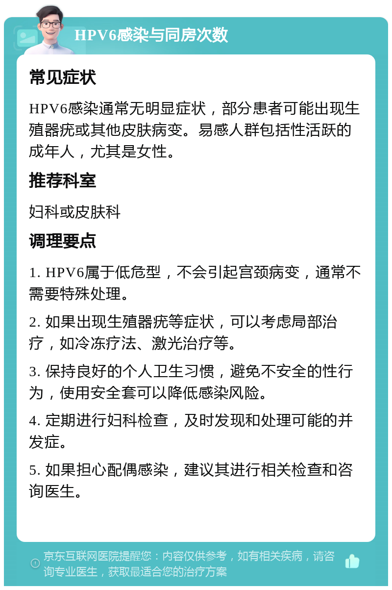 HPV6感染与同房次数 常见症状 HPV6感染通常无明显症状，部分患者可能出现生殖器疣或其他皮肤病变。易感人群包括性活跃的成年人，尤其是女性。 推荐科室 妇科或皮肤科 调理要点 1. HPV6属于低危型，不会引起宫颈病变，通常不需要特殊处理。 2. 如果出现生殖器疣等症状，可以考虑局部治疗，如冷冻疗法、激光治疗等。 3. 保持良好的个人卫生习惯，避免不安全的性行为，使用安全套可以降低感染风险。 4. 定期进行妇科检查，及时发现和处理可能的并发症。 5. 如果担心配偶感染，建议其进行相关检查和咨询医生。