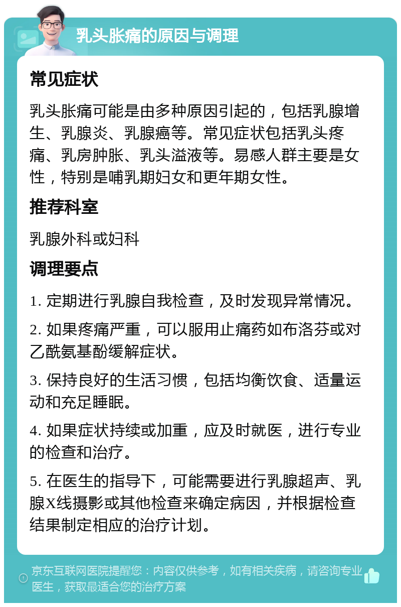 乳头胀痛的原因与调理 常见症状 乳头胀痛可能是由多种原因引起的，包括乳腺增生、乳腺炎、乳腺癌等。常见症状包括乳头疼痛、乳房肿胀、乳头溢液等。易感人群主要是女性，特别是哺乳期妇女和更年期女性。 推荐科室 乳腺外科或妇科 调理要点 1. 定期进行乳腺自我检查，及时发现异常情况。 2. 如果疼痛严重，可以服用止痛药如布洛芬或对乙酰氨基酚缓解症状。 3. 保持良好的生活习惯，包括均衡饮食、适量运动和充足睡眠。 4. 如果症状持续或加重，应及时就医，进行专业的检查和治疗。 5. 在医生的指导下，可能需要进行乳腺超声、乳腺X线摄影或其他检查来确定病因，并根据检查结果制定相应的治疗计划。