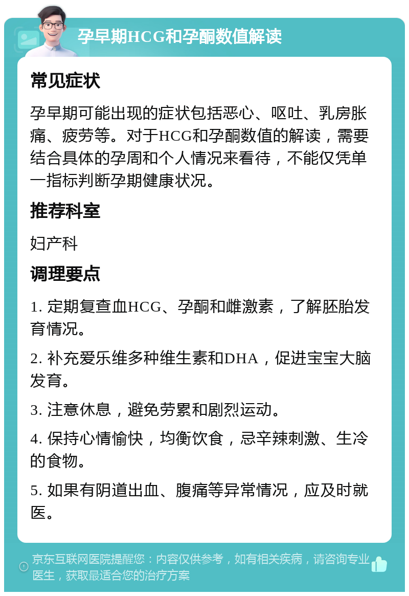 孕早期HCG和孕酮数值解读 常见症状 孕早期可能出现的症状包括恶心、呕吐、乳房胀痛、疲劳等。对于HCG和孕酮数值的解读，需要结合具体的孕周和个人情况来看待，不能仅凭单一指标判断孕期健康状况。 推荐科室 妇产科 调理要点 1. 定期复查血HCG、孕酮和雌激素，了解胚胎发育情况。 2. 补充爱乐维多种维生素和DHA，促进宝宝大脑发育。 3. 注意休息，避免劳累和剧烈运动。 4. 保持心情愉快，均衡饮食，忌辛辣刺激、生冷的食物。 5. 如果有阴道出血、腹痛等异常情况，应及时就医。