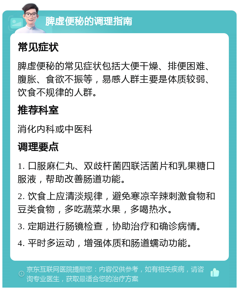 脾虚便秘的调理指南 常见症状 脾虚便秘的常见症状包括大便干燥、排便困难、腹胀、食欲不振等，易感人群主要是体质较弱、饮食不规律的人群。 推荐科室 消化内科或中医科 调理要点 1. 口服麻仁丸、双歧杆菌四联活菌片和乳果糖口服液，帮助改善肠道功能。 2. 饮食上应清淡规律，避免寒凉辛辣刺激食物和豆类食物，多吃蔬菜水果，多喝热水。 3. 定期进行肠镜检查，协助治疗和确诊病情。 4. 平时多运动，增强体质和肠道蠕动功能。