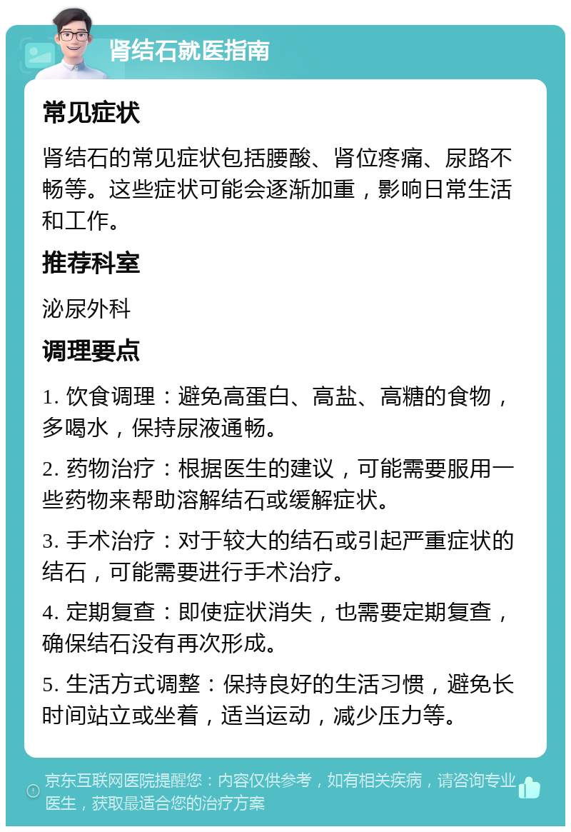 肾结石就医指南 常见症状 肾结石的常见症状包括腰酸、肾位疼痛、尿路不畅等。这些症状可能会逐渐加重，影响日常生活和工作。 推荐科室 泌尿外科 调理要点 1. 饮食调理：避免高蛋白、高盐、高糖的食物，多喝水，保持尿液通畅。 2. 药物治疗：根据医生的建议，可能需要服用一些药物来帮助溶解结石或缓解症状。 3. 手术治疗：对于较大的结石或引起严重症状的结石，可能需要进行手术治疗。 4. 定期复查：即使症状消失，也需要定期复查，确保结石没有再次形成。 5. 生活方式调整：保持良好的生活习惯，避免长时间站立或坐着，适当运动，减少压力等。