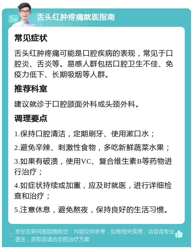 舌头红肿疼痛就医指南 常见症状 舌头红肿疼痛可能是口腔疾病的表现，常见于口腔炎、舌炎等。易感人群包括口腔卫生不佳、免疫力低下、长期吸烟等人群。 推荐科室 建议就诊于口腔颌面外科或头颈外科。 调理要点 1.保持口腔清洁，定期刷牙、使用漱口水； 2.避免辛辣、刺激性食物，多吃新鲜蔬菜水果； 3.如果有破溃，使用VC、复合维生素B等药物进行治疗； 4.如症状持续或加重，应及时就医，进行详细检查和治疗； 5.注意休息，避免熬夜，保持良好的生活习惯。