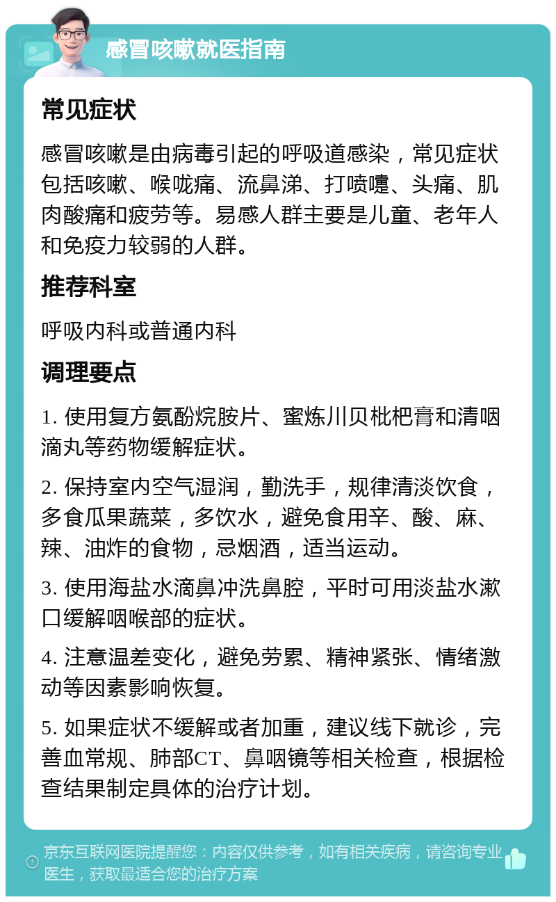 感冒咳嗽就医指南 常见症状 感冒咳嗽是由病毒引起的呼吸道感染，常见症状包括咳嗽、喉咙痛、流鼻涕、打喷嚏、头痛、肌肉酸痛和疲劳等。易感人群主要是儿童、老年人和免疫力较弱的人群。 推荐科室 呼吸内科或普通内科 调理要点 1. 使用复方氨酚烷胺片、蜜炼川贝枇杷膏和清咽滴丸等药物缓解症状。 2. 保持室内空气湿润，勤洗手，规律清淡饮食，多食瓜果蔬菜，多饮水，避免食用辛、酸、麻、辣、油炸的食物，忌烟酒，适当运动。 3. 使用海盐水滴鼻冲洗鼻腔，平时可用淡盐水漱口缓解咽喉部的症状。 4. 注意温差变化，避免劳累、精神紧张、情绪激动等因素影响恢复。 5. 如果症状不缓解或者加重，建议线下就诊，完善血常规、肺部CT、鼻咽镜等相关检查，根据检查结果制定具体的治疗计划。