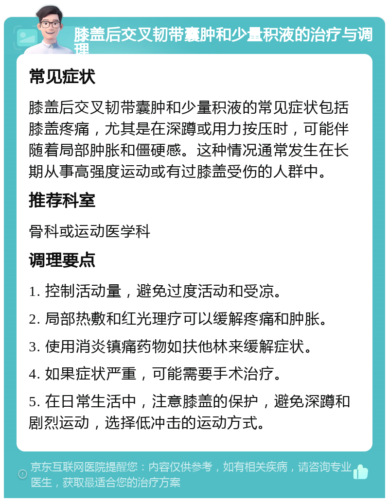 膝盖后交叉韧带囊肿和少量积液的治疗与调理 常见症状 膝盖后交叉韧带囊肿和少量积液的常见症状包括膝盖疼痛，尤其是在深蹲或用力按压时，可能伴随着局部肿胀和僵硬感。这种情况通常发生在长期从事高强度运动或有过膝盖受伤的人群中。 推荐科室 骨科或运动医学科 调理要点 1. 控制活动量，避免过度活动和受凉。 2. 局部热敷和红光理疗可以缓解疼痛和肿胀。 3. 使用消炎镇痛药物如扶他林来缓解症状。 4. 如果症状严重，可能需要手术治疗。 5. 在日常生活中，注意膝盖的保护，避免深蹲和剧烈运动，选择低冲击的运动方式。