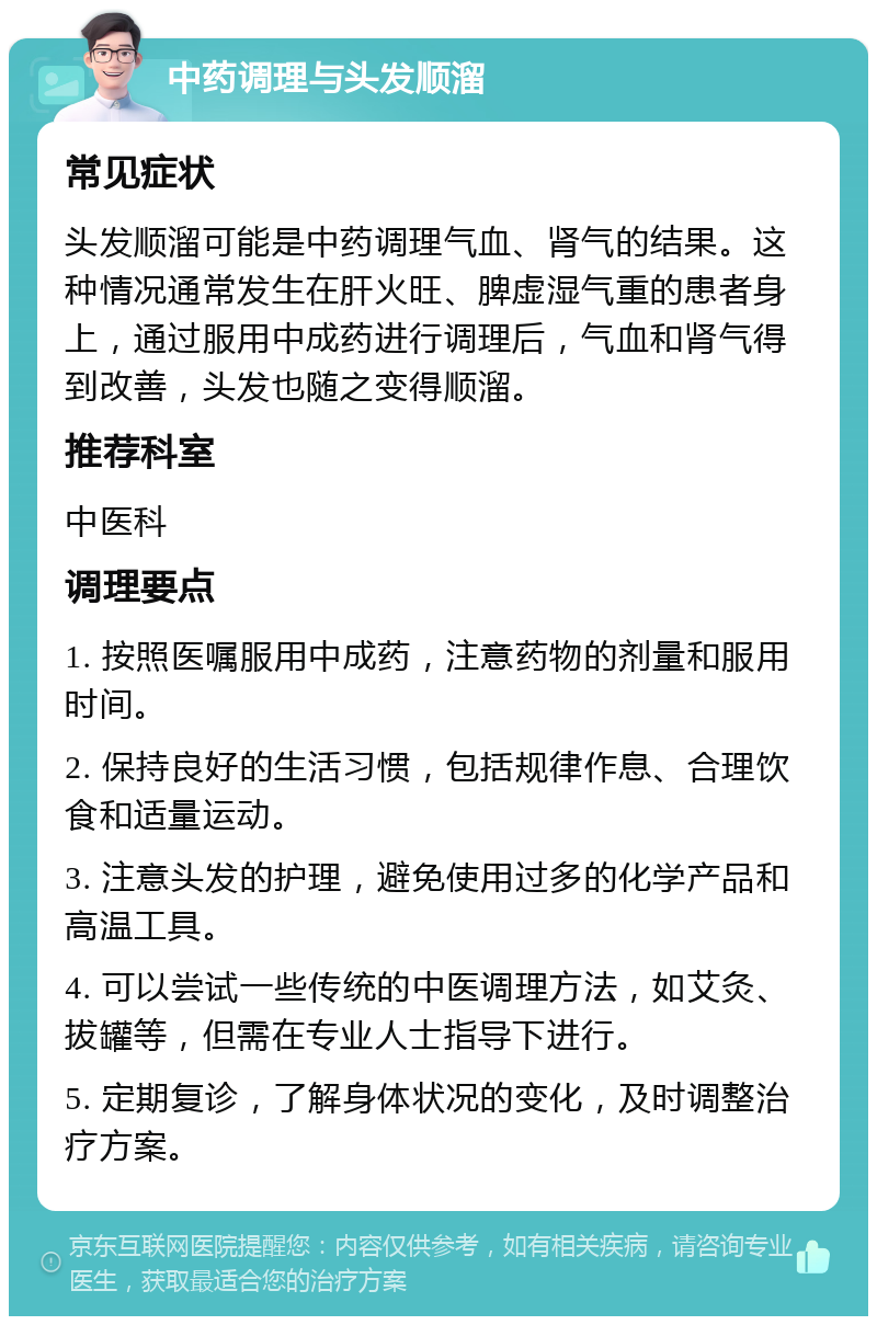 中药调理与头发顺溜 常见症状 头发顺溜可能是中药调理气血、肾气的结果。这种情况通常发生在肝火旺、脾虚湿气重的患者身上，通过服用中成药进行调理后，气血和肾气得到改善，头发也随之变得顺溜。 推荐科室 中医科 调理要点 1. 按照医嘱服用中成药，注意药物的剂量和服用时间。 2. 保持良好的生活习惯，包括规律作息、合理饮食和适量运动。 3. 注意头发的护理，避免使用过多的化学产品和高温工具。 4. 可以尝试一些传统的中医调理方法，如艾灸、拔罐等，但需在专业人士指导下进行。 5. 定期复诊，了解身体状况的变化，及时调整治疗方案。