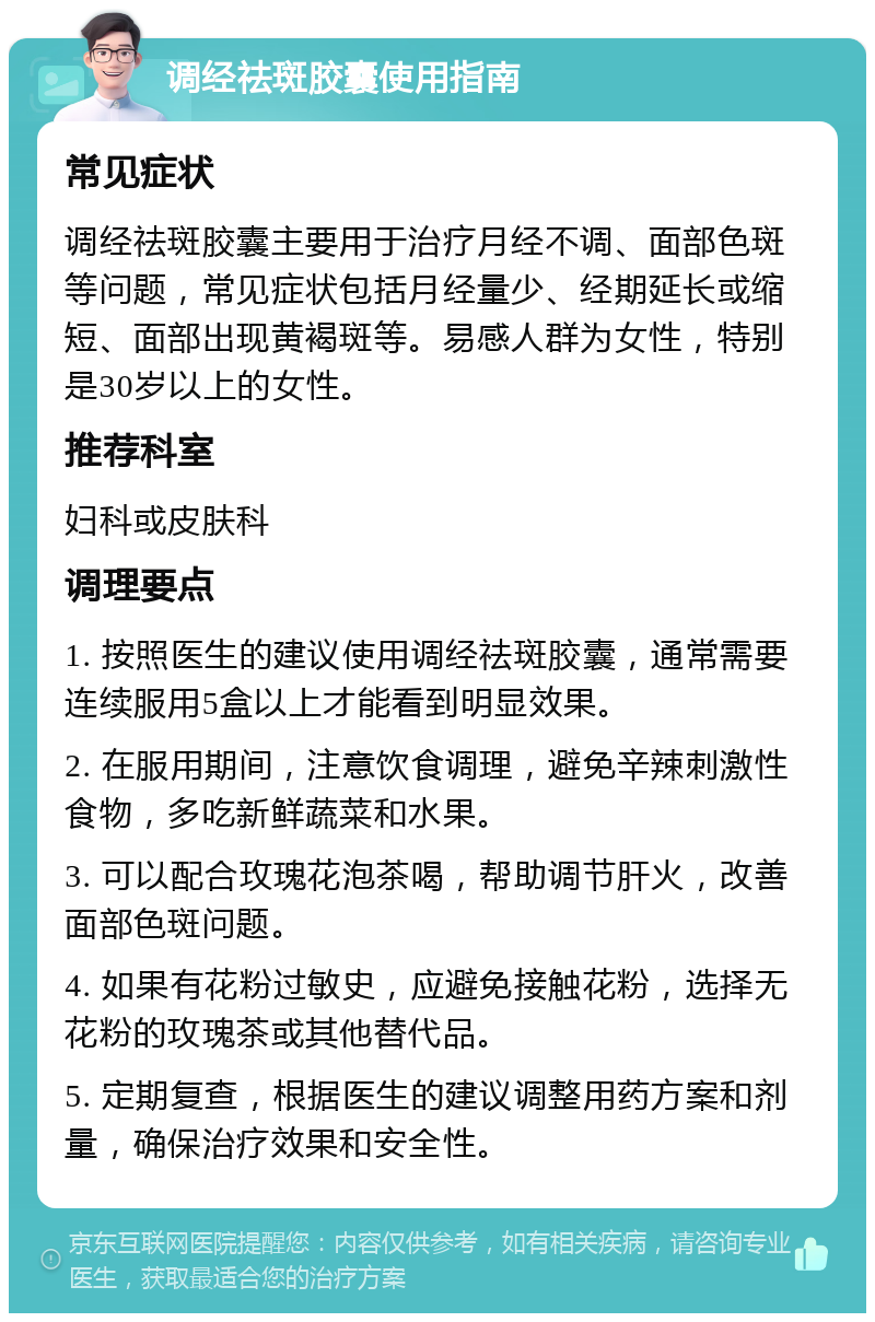 调经祛斑胶囊使用指南 常见症状 调经祛斑胶囊主要用于治疗月经不调、面部色斑等问题，常见症状包括月经量少、经期延长或缩短、面部出现黄褐斑等。易感人群为女性，特别是30岁以上的女性。 推荐科室 妇科或皮肤科 调理要点 1. 按照医生的建议使用调经祛斑胶囊，通常需要连续服用5盒以上才能看到明显效果。 2. 在服用期间，注意饮食调理，避免辛辣刺激性食物，多吃新鲜蔬菜和水果。 3. 可以配合玫瑰花泡茶喝，帮助调节肝火，改善面部色斑问题。 4. 如果有花粉过敏史，应避免接触花粉，选择无花粉的玫瑰茶或其他替代品。 5. 定期复查，根据医生的建议调整用药方案和剂量，确保治疗效果和安全性。