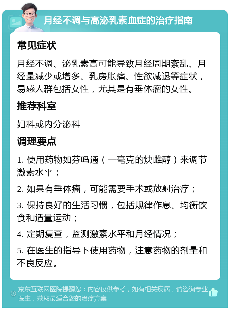 月经不调与高泌乳素血症的治疗指南 常见症状 月经不调、泌乳素高可能导致月经周期紊乱、月经量减少或增多、乳房胀痛、性欲减退等症状，易感人群包括女性，尤其是有垂体瘤的女性。 推荐科室 妇科或内分泌科 调理要点 1. 使用药物如芬吗通（一毫克的炔雌醇）来调节激素水平； 2. 如果有垂体瘤，可能需要手术或放射治疗； 3. 保持良好的生活习惯，包括规律作息、均衡饮食和适量运动； 4. 定期复查，监测激素水平和月经情况； 5. 在医生的指导下使用药物，注意药物的剂量和不良反应。