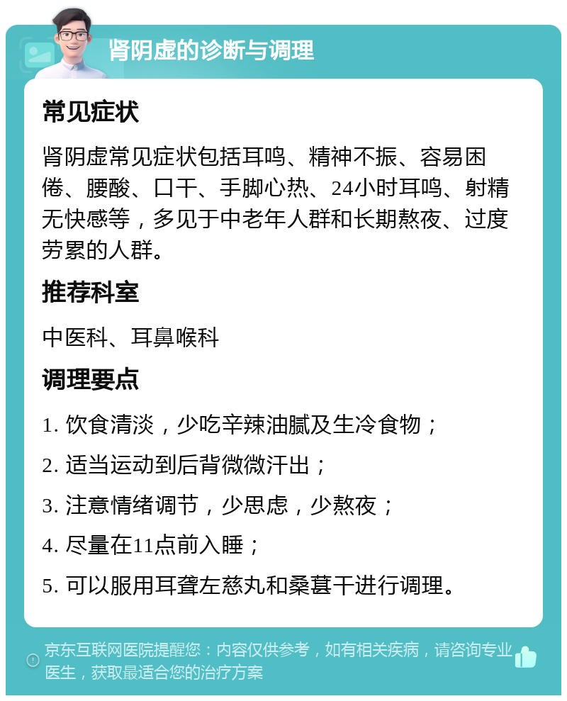 肾阴虚的诊断与调理 常见症状 肾阴虚常见症状包括耳鸣、精神不振、容易困倦、腰酸、口干、手脚心热、24小时耳鸣、射精无快感等，多见于中老年人群和长期熬夜、过度劳累的人群。 推荐科室 中医科、耳鼻喉科 调理要点 1. 饮食清淡，少吃辛辣油腻及生冷食物； 2. 适当运动到后背微微汗出； 3. 注意情绪调节，少思虑，少熬夜； 4. 尽量在11点前入睡； 5. 可以服用耳聋左慈丸和桑葚干进行调理。