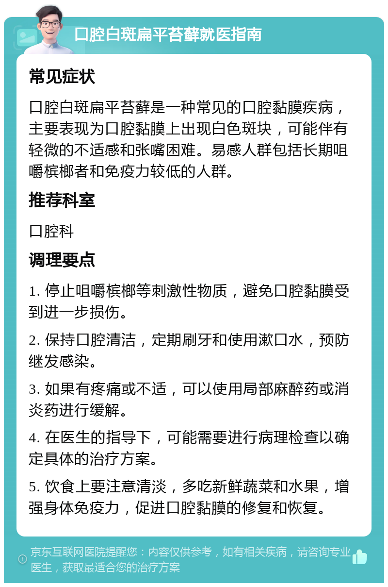 口腔白斑扁平苔藓就医指南 常见症状 口腔白斑扁平苔藓是一种常见的口腔黏膜疾病，主要表现为口腔黏膜上出现白色斑块，可能伴有轻微的不适感和张嘴困难。易感人群包括长期咀嚼槟榔者和免疫力较低的人群。 推荐科室 口腔科 调理要点 1. 停止咀嚼槟榔等刺激性物质，避免口腔黏膜受到进一步损伤。 2. 保持口腔清洁，定期刷牙和使用漱口水，预防继发感染。 3. 如果有疼痛或不适，可以使用局部麻醉药或消炎药进行缓解。 4. 在医生的指导下，可能需要进行病理检查以确定具体的治疗方案。 5. 饮食上要注意清淡，多吃新鲜蔬菜和水果，增强身体免疫力，促进口腔黏膜的修复和恢复。