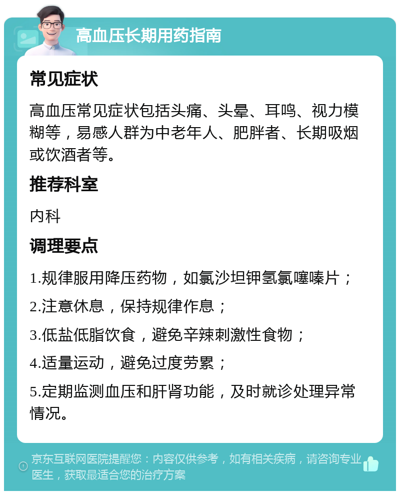 高血压长期用药指南 常见症状 高血压常见症状包括头痛、头晕、耳鸣、视力模糊等，易感人群为中老年人、肥胖者、长期吸烟或饮酒者等。 推荐科室 内科 调理要点 1.规律服用降压药物，如氯沙坦钾氢氯噻嗪片； 2.注意休息，保持规律作息； 3.低盐低脂饮食，避免辛辣刺激性食物； 4.适量运动，避免过度劳累； 5.定期监测血压和肝肾功能，及时就诊处理异常情况。