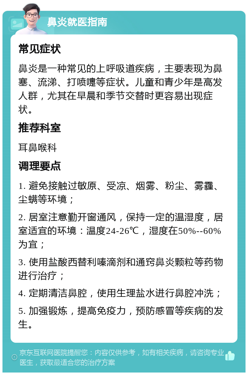 鼻炎就医指南 常见症状 鼻炎是一种常见的上呼吸道疾病，主要表现为鼻塞、流涕、打喷嚏等症状。儿童和青少年是高发人群，尤其在早晨和季节交替时更容易出现症状。 推荐科室 耳鼻喉科 调理要点 1. 避免接触过敏原、受凉、烟雾、粉尘、雾霾、尘螨等环境； 2. 居室注意勤开窗通风，保持一定的温湿度，居室适宜的环境：温度24-26℃，湿度在50%--60%为宜； 3. 使用盐酸西替利嗪滴剂和通窍鼻炎颗粒等药物进行治疗； 4. 定期清洁鼻腔，使用生理盐水进行鼻腔冲洗； 5. 加强锻炼，提高免疫力，预防感冒等疾病的发生。