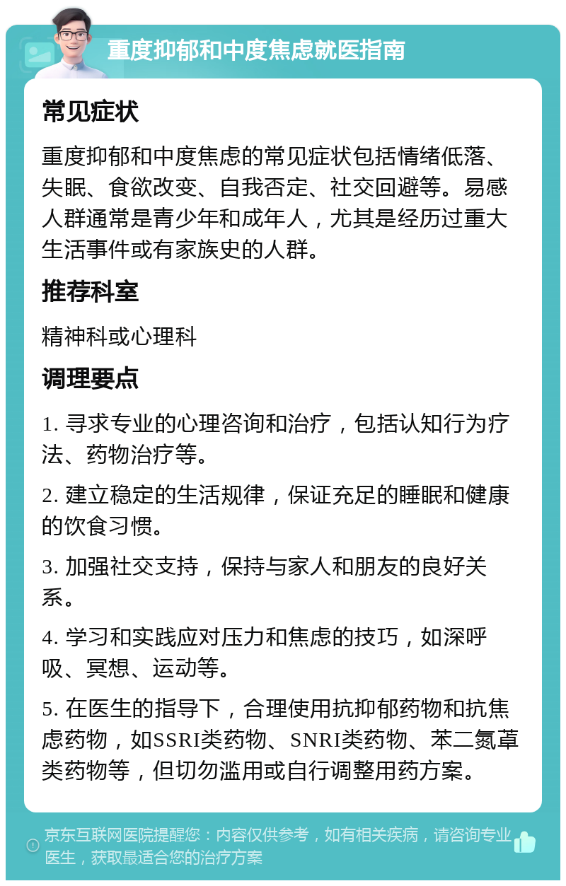 重度抑郁和中度焦虑就医指南 常见症状 重度抑郁和中度焦虑的常见症状包括情绪低落、失眠、食欲改变、自我否定、社交回避等。易感人群通常是青少年和成年人，尤其是经历过重大生活事件或有家族史的人群。 推荐科室 精神科或心理科 调理要点 1. 寻求专业的心理咨询和治疗，包括认知行为疗法、药物治疗等。 2. 建立稳定的生活规律，保证充足的睡眠和健康的饮食习惯。 3. 加强社交支持，保持与家人和朋友的良好关系。 4. 学习和实践应对压力和焦虑的技巧，如深呼吸、冥想、运动等。 5. 在医生的指导下，合理使用抗抑郁药物和抗焦虑药物，如SSRI类药物、SNRI类药物、苯二氮䓬类药物等，但切勿滥用或自行调整用药方案。