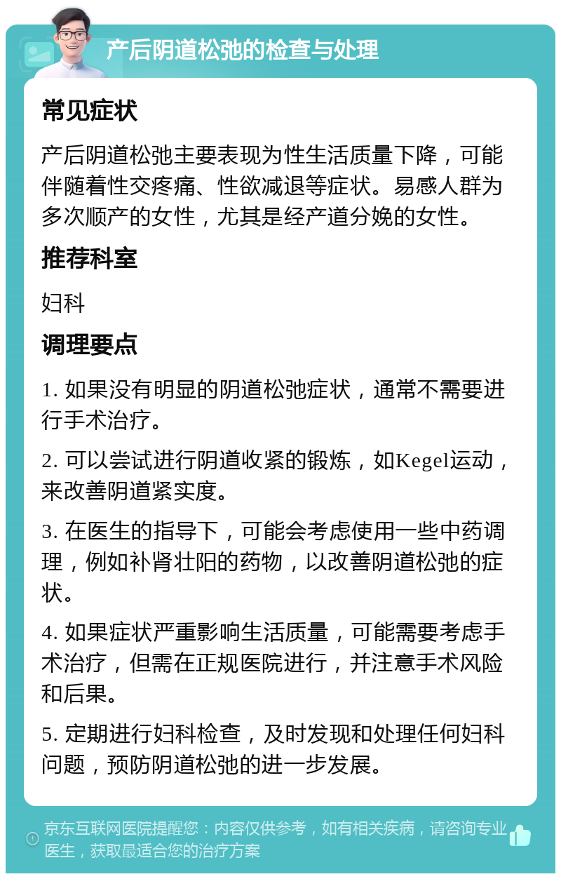 产后阴道松弛的检查与处理 常见症状 产后阴道松弛主要表现为性生活质量下降，可能伴随着性交疼痛、性欲减退等症状。易感人群为多次顺产的女性，尤其是经产道分娩的女性。 推荐科室 妇科 调理要点 1. 如果没有明显的阴道松弛症状，通常不需要进行手术治疗。 2. 可以尝试进行阴道收紧的锻炼，如Kegel运动，来改善阴道紧实度。 3. 在医生的指导下，可能会考虑使用一些中药调理，例如补肾壮阳的药物，以改善阴道松弛的症状。 4. 如果症状严重影响生活质量，可能需要考虑手术治疗，但需在正规医院进行，并注意手术风险和后果。 5. 定期进行妇科检查，及时发现和处理任何妇科问题，预防阴道松弛的进一步发展。