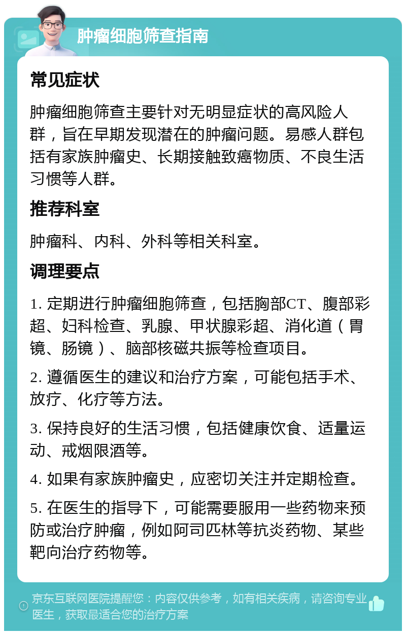 肿瘤细胞筛查指南 常见症状 肿瘤细胞筛查主要针对无明显症状的高风险人群，旨在早期发现潜在的肿瘤问题。易感人群包括有家族肿瘤史、长期接触致癌物质、不良生活习惯等人群。 推荐科室 肿瘤科、内科、外科等相关科室。 调理要点 1. 定期进行肿瘤细胞筛查，包括胸部CT、腹部彩超、妇科检查、乳腺、甲状腺彩超、消化道（胃镜、肠镜）、脑部核磁共振等检查项目。 2. 遵循医生的建议和治疗方案，可能包括手术、放疗、化疗等方法。 3. 保持良好的生活习惯，包括健康饮食、适量运动、戒烟限酒等。 4. 如果有家族肿瘤史，应密切关注并定期检查。 5. 在医生的指导下，可能需要服用一些药物来预防或治疗肿瘤，例如阿司匹林等抗炎药物、某些靶向治疗药物等。