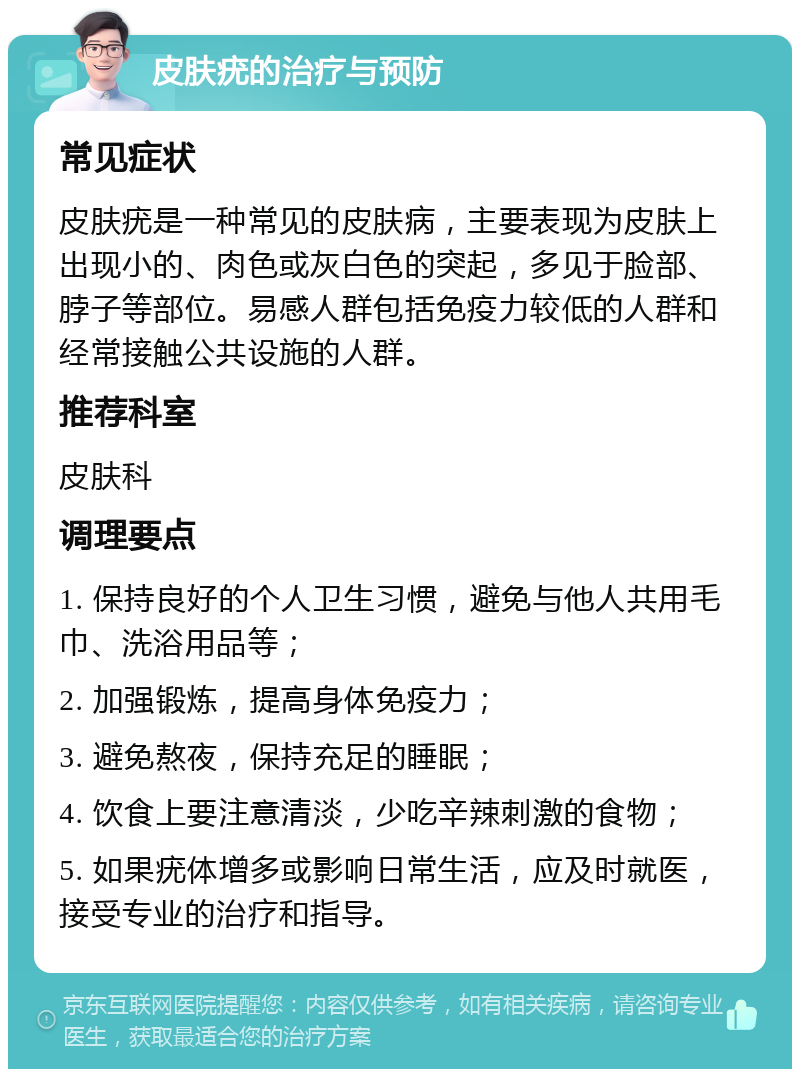 皮肤疣的治疗与预防 常见症状 皮肤疣是一种常见的皮肤病，主要表现为皮肤上出现小的、肉色或灰白色的突起，多见于脸部、脖子等部位。易感人群包括免疫力较低的人群和经常接触公共设施的人群。 推荐科室 皮肤科 调理要点 1. 保持良好的个人卫生习惯，避免与他人共用毛巾、洗浴用品等； 2. 加强锻炼，提高身体免疫力； 3. 避免熬夜，保持充足的睡眠； 4. 饮食上要注意清淡，少吃辛辣刺激的食物； 5. 如果疣体增多或影响日常生活，应及时就医，接受专业的治疗和指导。