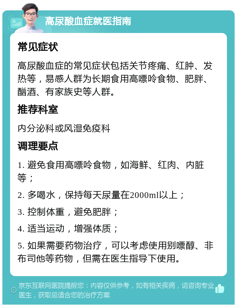 高尿酸血症就医指南 常见症状 高尿酸血症的常见症状包括关节疼痛、红肿、发热等，易感人群为长期食用高嘌呤食物、肥胖、酗酒、有家族史等人群。 推荐科室 内分泌科或风湿免疫科 调理要点 1. 避免食用高嘌呤食物，如海鲜、红肉、内脏等； 2. 多喝水，保持每天尿量在2000ml以上； 3. 控制体重，避免肥胖； 4. 适当运动，增强体质； 5. 如果需要药物治疗，可以考虑使用别嘌醇、非布司他等药物，但需在医生指导下使用。