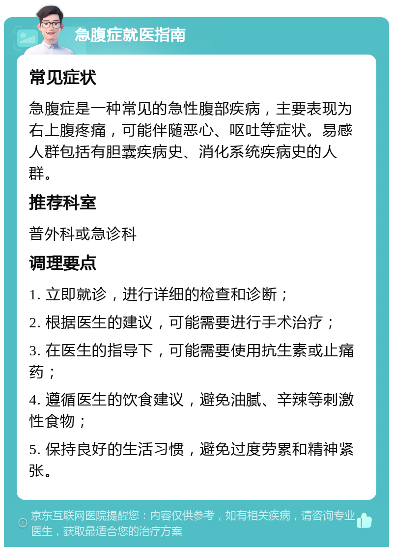 急腹症就医指南 常见症状 急腹症是一种常见的急性腹部疾病，主要表现为右上腹疼痛，可能伴随恶心、呕吐等症状。易感人群包括有胆囊疾病史、消化系统疾病史的人群。 推荐科室 普外科或急诊科 调理要点 1. 立即就诊，进行详细的检查和诊断； 2. 根据医生的建议，可能需要进行手术治疗； 3. 在医生的指导下，可能需要使用抗生素或止痛药； 4. 遵循医生的饮食建议，避免油腻、辛辣等刺激性食物； 5. 保持良好的生活习惯，避免过度劳累和精神紧张。