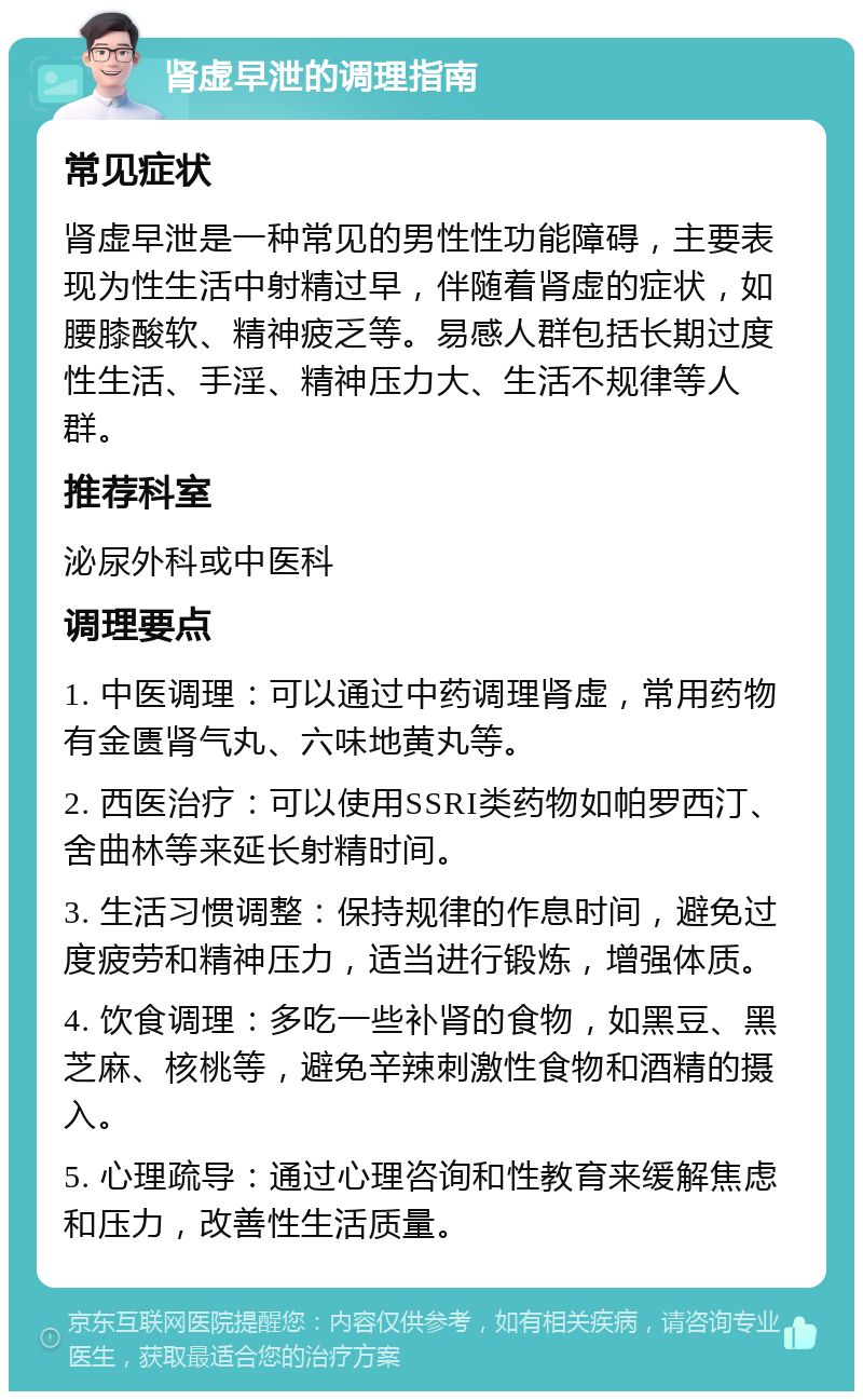 肾虚早泄的调理指南 常见症状 肾虚早泄是一种常见的男性性功能障碍，主要表现为性生活中射精过早，伴随着肾虚的症状，如腰膝酸软、精神疲乏等。易感人群包括长期过度性生活、手淫、精神压力大、生活不规律等人群。 推荐科室 泌尿外科或中医科 调理要点 1. 中医调理：可以通过中药调理肾虚，常用药物有金匮肾气丸、六味地黄丸等。 2. 西医治疗：可以使用SSRI类药物如帕罗西汀、舍曲林等来延长射精时间。 3. 生活习惯调整：保持规律的作息时间，避免过度疲劳和精神压力，适当进行锻炼，增强体质。 4. 饮食调理：多吃一些补肾的食物，如黑豆、黑芝麻、核桃等，避免辛辣刺激性食物和酒精的摄入。 5. 心理疏导：通过心理咨询和性教育来缓解焦虑和压力，改善性生活质量。