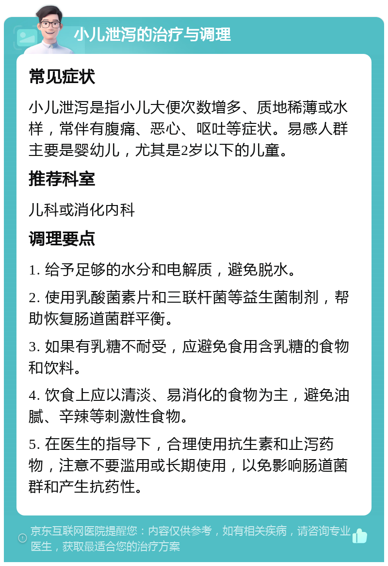 小儿泄泻的治疗与调理 常见症状 小儿泄泻是指小儿大便次数增多、质地稀薄或水样，常伴有腹痛、恶心、呕吐等症状。易感人群主要是婴幼儿，尤其是2岁以下的儿童。 推荐科室 儿科或消化内科 调理要点 1. 给予足够的水分和电解质，避免脱水。 2. 使用乳酸菌素片和三联杆菌等益生菌制剂，帮助恢复肠道菌群平衡。 3. 如果有乳糖不耐受，应避免食用含乳糖的食物和饮料。 4. 饮食上应以清淡、易消化的食物为主，避免油腻、辛辣等刺激性食物。 5. 在医生的指导下，合理使用抗生素和止泻药物，注意不要滥用或长期使用，以免影响肠道菌群和产生抗药性。