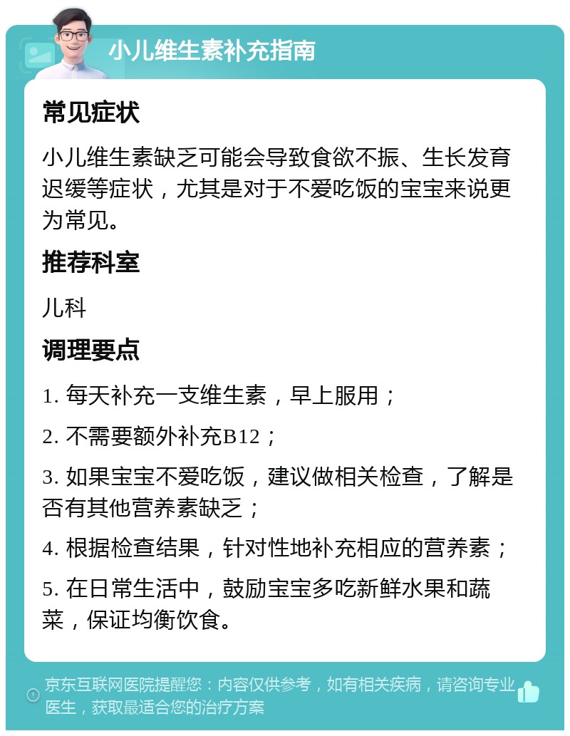 小儿维生素补充指南 常见症状 小儿维生素缺乏可能会导致食欲不振、生长发育迟缓等症状，尤其是对于不爱吃饭的宝宝来说更为常见。 推荐科室 儿科 调理要点 1. 每天补充一支维生素，早上服用； 2. 不需要额外补充B12； 3. 如果宝宝不爱吃饭，建议做相关检查，了解是否有其他营养素缺乏； 4. 根据检查结果，针对性地补充相应的营养素； 5. 在日常生活中，鼓励宝宝多吃新鲜水果和蔬菜，保证均衡饮食。