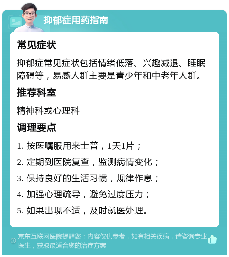 抑郁症用药指南 常见症状 抑郁症常见症状包括情绪低落、兴趣减退、睡眠障碍等，易感人群主要是青少年和中老年人群。 推荐科室 精神科或心理科 调理要点 1. 按医嘱服用来士普，1天1片； 2. 定期到医院复查，监测病情变化； 3. 保持良好的生活习惯，规律作息； 4. 加强心理疏导，避免过度压力； 5. 如果出现不适，及时就医处理。