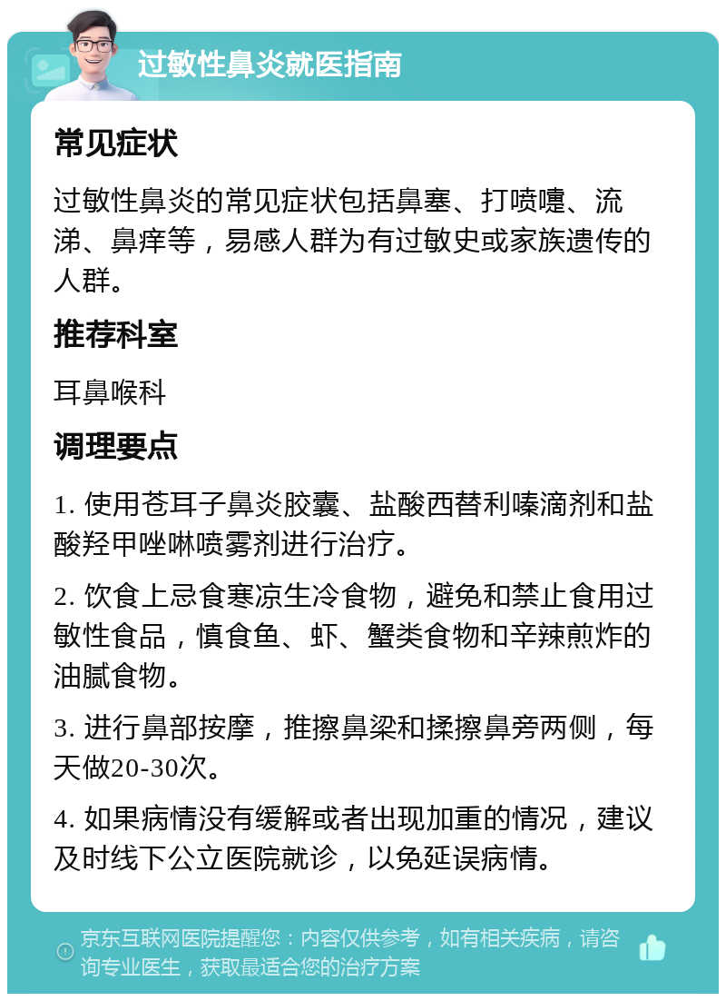 过敏性鼻炎就医指南 常见症状 过敏性鼻炎的常见症状包括鼻塞、打喷嚏、流涕、鼻痒等，易感人群为有过敏史或家族遗传的人群。 推荐科室 耳鼻喉科 调理要点 1. 使用苍耳子鼻炎胶囊、盐酸西替利嗪滴剂和盐酸羟甲唑啉喷雾剂进行治疗。 2. 饮食上忌食寒凉生冷食物，避免和禁止食用过敏性食品，慎食鱼、虾、蟹类食物和辛辣煎炸的油腻食物。 3. 进行鼻部按摩，推擦鼻梁和揉擦鼻旁两侧，每天做20-30次。 4. 如果病情没有缓解或者出现加重的情况，建议及时线下公立医院就诊，以免延误病情。