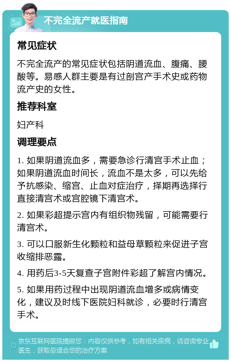 不完全流产就医指南 常见症状 不完全流产的常见症状包括阴道流血、腹痛、腰酸等。易感人群主要是有过剖宫产手术史或药物流产史的女性。 推荐科室 妇产科 调理要点 1. 如果阴道流血多，需要急诊行清宫手术止血；如果阴道流血时间长，流血不是太多，可以先给予抗感染、缩宫、止血对症治疗，择期再选择行直接清宫术或宫腔镜下清宫术。 2. 如果彩超提示宫内有组织物残留，可能需要行清宫术。 3. 可以口服新生化颗粒和益母草颗粒来促进子宫收缩排恶露。 4. 用药后3-5天复查子宫附件彩超了解宫内情况。 5. 如果用药过程中出现阴道流血增多或病情变化，建议及时线下医院妇科就诊，必要时行清宫手术。