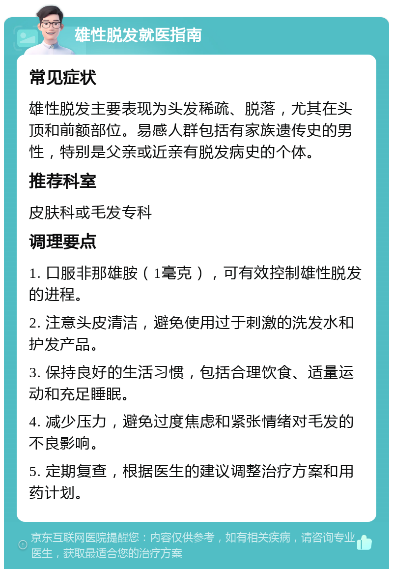 雄性脱发就医指南 常见症状 雄性脱发主要表现为头发稀疏、脱落，尤其在头顶和前额部位。易感人群包括有家族遗传史的男性，特别是父亲或近亲有脱发病史的个体。 推荐科室 皮肤科或毛发专科 调理要点 1. 口服非那雄胺（1毫克），可有效控制雄性脱发的进程。 2. 注意头皮清洁，避免使用过于刺激的洗发水和护发产品。 3. 保持良好的生活习惯，包括合理饮食、适量运动和充足睡眠。 4. 减少压力，避免过度焦虑和紧张情绪对毛发的不良影响。 5. 定期复查，根据医生的建议调整治疗方案和用药计划。