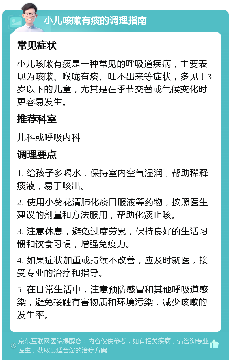 小儿咳嗽有痰的调理指南 常见症状 小儿咳嗽有痰是一种常见的呼吸道疾病，主要表现为咳嗽、喉咙有痰、吐不出来等症状，多见于3岁以下的儿童，尤其是在季节交替或气候变化时更容易发生。 推荐科室 儿科或呼吸内科 调理要点 1. 给孩子多喝水，保持室内空气湿润，帮助稀释痰液，易于咳出。 2. 使用小葵花清肺化痰口服液等药物，按照医生建议的剂量和方法服用，帮助化痰止咳。 3. 注意休息，避免过度劳累，保持良好的生活习惯和饮食习惯，增强免疫力。 4. 如果症状加重或持续不改善，应及时就医，接受专业的治疗和指导。 5. 在日常生活中，注意预防感冒和其他呼吸道感染，避免接触有害物质和环境污染，减少咳嗽的发生率。