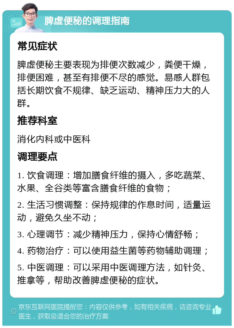 脾虚便秘的调理指南 常见症状 脾虚便秘主要表现为排便次数减少，粪便干燥，排便困难，甚至有排便不尽的感觉。易感人群包括长期饮食不规律、缺乏运动、精神压力大的人群。 推荐科室 消化内科或中医科 调理要点 1. 饮食调理：增加膳食纤维的摄入，多吃蔬菜、水果、全谷类等富含膳食纤维的食物； 2. 生活习惯调整：保持规律的作息时间，适量运动，避免久坐不动； 3. 心理调节：减少精神压力，保持心情舒畅； 4. 药物治疗：可以使用益生菌等药物辅助调理； 5. 中医调理：可以采用中医调理方法，如针灸、推拿等，帮助改善脾虚便秘的症状。