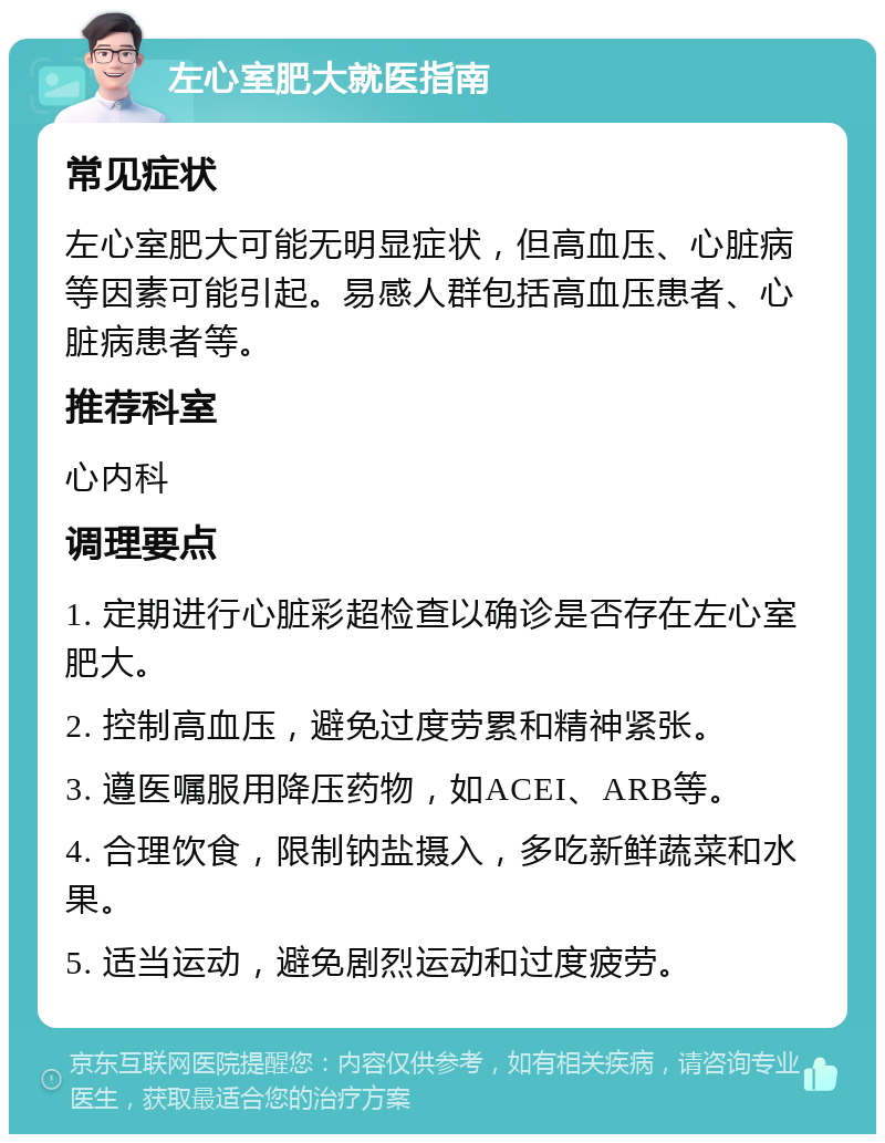 左心室肥大就医指南 常见症状 左心室肥大可能无明显症状，但高血压、心脏病等因素可能引起。易感人群包括高血压患者、心脏病患者等。 推荐科室 心内科 调理要点 1. 定期进行心脏彩超检查以确诊是否存在左心室肥大。 2. 控制高血压，避免过度劳累和精神紧张。 3. 遵医嘱服用降压药物，如ACEI、ARB等。 4. 合理饮食，限制钠盐摄入，多吃新鲜蔬菜和水果。 5. 适当运动，避免剧烈运动和过度疲劳。