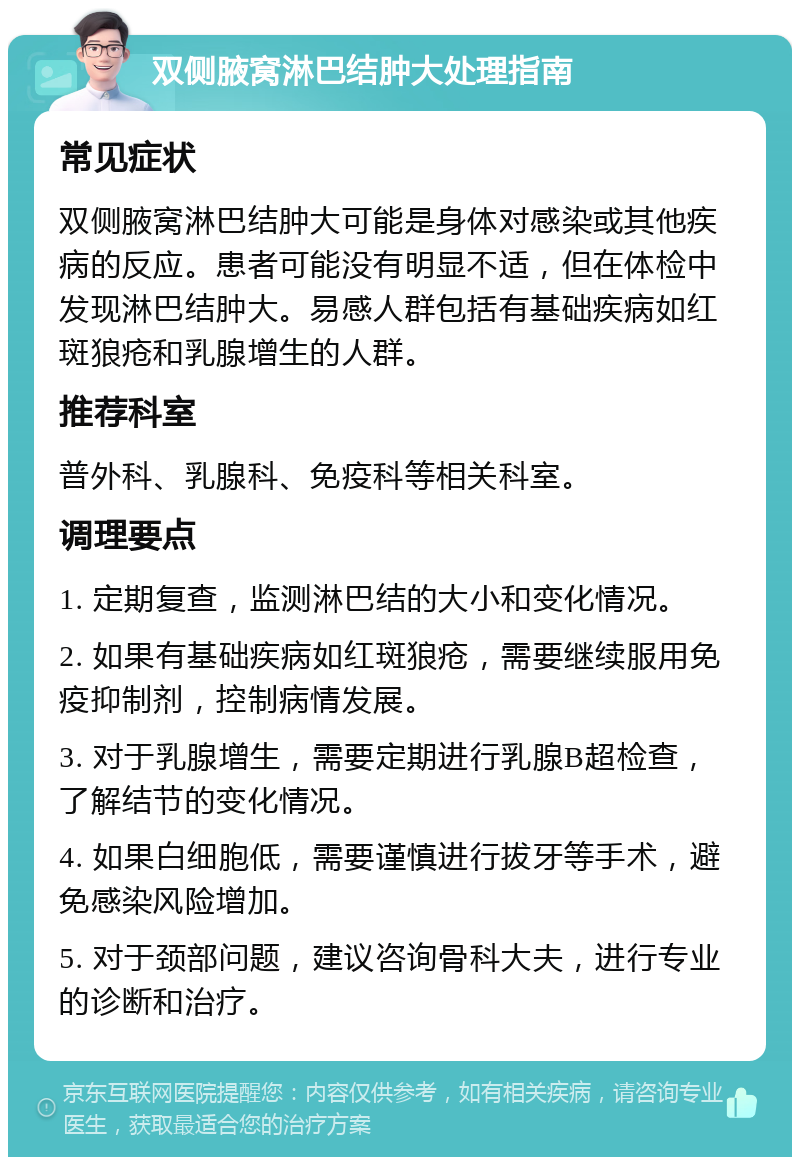 双侧腋窝淋巴结肿大处理指南 常见症状 双侧腋窝淋巴结肿大可能是身体对感染或其他疾病的反应。患者可能没有明显不适，但在体检中发现淋巴结肿大。易感人群包括有基础疾病如红斑狼疮和乳腺增生的人群。 推荐科室 普外科、乳腺科、免疫科等相关科室。 调理要点 1. 定期复查，监测淋巴结的大小和变化情况。 2. 如果有基础疾病如红斑狼疮，需要继续服用免疫抑制剂，控制病情发展。 3. 对于乳腺增生，需要定期进行乳腺B超检查，了解结节的变化情况。 4. 如果白细胞低，需要谨慎进行拔牙等手术，避免感染风险增加。 5. 对于颈部问题，建议咨询骨科大夫，进行专业的诊断和治疗。