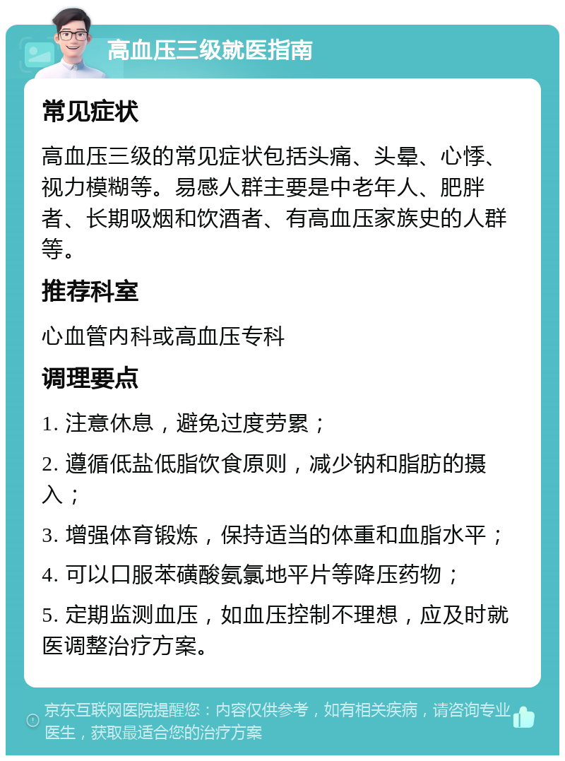 高血压三级就医指南 常见症状 高血压三级的常见症状包括头痛、头晕、心悸、视力模糊等。易感人群主要是中老年人、肥胖者、长期吸烟和饮酒者、有高血压家族史的人群等。 推荐科室 心血管内科或高血压专科 调理要点 1. 注意休息，避免过度劳累； 2. 遵循低盐低脂饮食原则，减少钠和脂肪的摄入； 3. 增强体育锻炼，保持适当的体重和血脂水平； 4. 可以口服苯磺酸氨氯地平片等降压药物； 5. 定期监测血压，如血压控制不理想，应及时就医调整治疗方案。