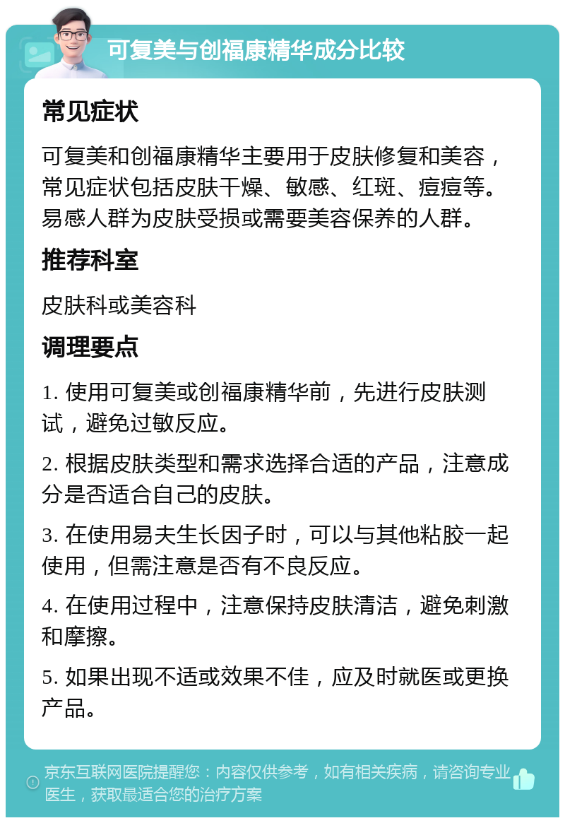 可复美与创福康精华成分比较 常见症状 可复美和创福康精华主要用于皮肤修复和美容，常见症状包括皮肤干燥、敏感、红斑、痘痘等。易感人群为皮肤受损或需要美容保养的人群。 推荐科室 皮肤科或美容科 调理要点 1. 使用可复美或创福康精华前，先进行皮肤测试，避免过敏反应。 2. 根据皮肤类型和需求选择合适的产品，注意成分是否适合自己的皮肤。 3. 在使用易夫生长因子时，可以与其他粘胶一起使用，但需注意是否有不良反应。 4. 在使用过程中，注意保持皮肤清洁，避免刺激和摩擦。 5. 如果出现不适或效果不佳，应及时就医或更换产品。