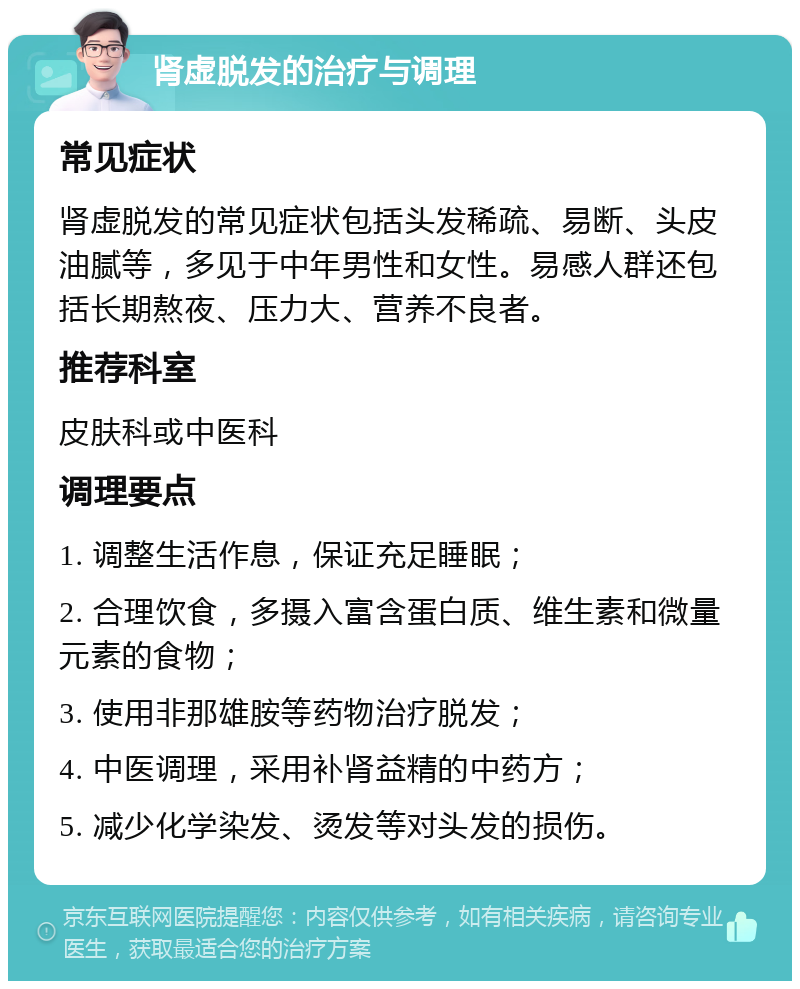 肾虚脱发的治疗与调理 常见症状 肾虚脱发的常见症状包括头发稀疏、易断、头皮油腻等，多见于中年男性和女性。易感人群还包括长期熬夜、压力大、营养不良者。 推荐科室 皮肤科或中医科 调理要点 1. 调整生活作息，保证充足睡眠； 2. 合理饮食，多摄入富含蛋白质、维生素和微量元素的食物； 3. 使用非那雄胺等药物治疗脱发； 4. 中医调理，采用补肾益精的中药方； 5. 减少化学染发、烫发等对头发的损伤。