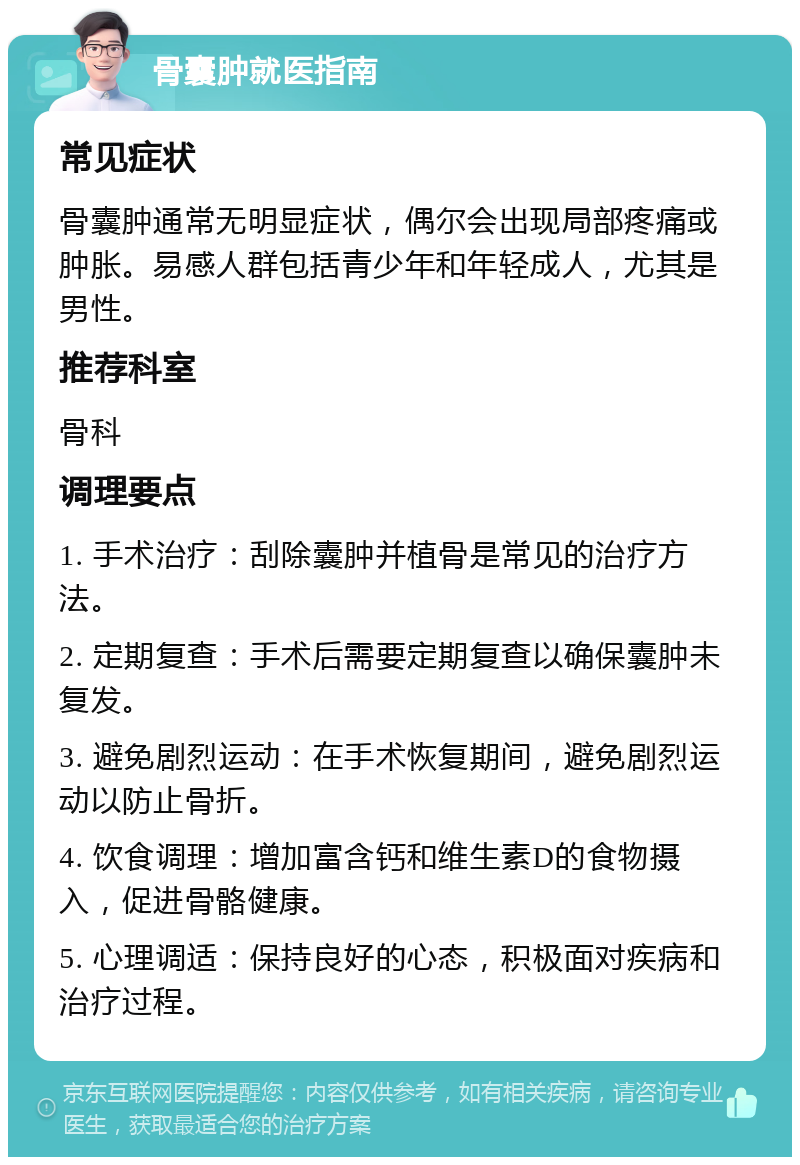 骨囊肿就医指南 常见症状 骨囊肿通常无明显症状，偶尔会出现局部疼痛或肿胀。易感人群包括青少年和年轻成人，尤其是男性。 推荐科室 骨科 调理要点 1. 手术治疗：刮除囊肿并植骨是常见的治疗方法。 2. 定期复查：手术后需要定期复查以确保囊肿未复发。 3. 避免剧烈运动：在手术恢复期间，避免剧烈运动以防止骨折。 4. 饮食调理：增加富含钙和维生素D的食物摄入，促进骨骼健康。 5. 心理调适：保持良好的心态，积极面对疾病和治疗过程。