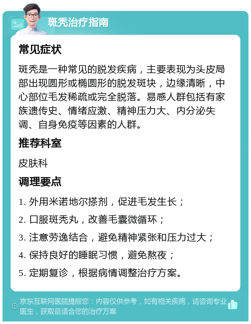 斑秃治疗指南 常见症状 斑秃是一种常见的脱发疾病，主要表现为头皮局部出现圆形或椭圆形的脱发斑块，边缘清晰，中心部位毛发稀疏或完全脱落。易感人群包括有家族遗传史、情绪应激、精神压力大、内分泌失调、自身免疫等因素的人群。 推荐科室 皮肤科 调理要点 1. 外用米诺地尔搽剂，促进毛发生长； 2. 口服斑秃丸，改善毛囊微循环； 3. 注意劳逸结合，避免精神紧张和压力过大； 4. 保持良好的睡眠习惯，避免熬夜； 5. 定期复诊，根据病情调整治疗方案。