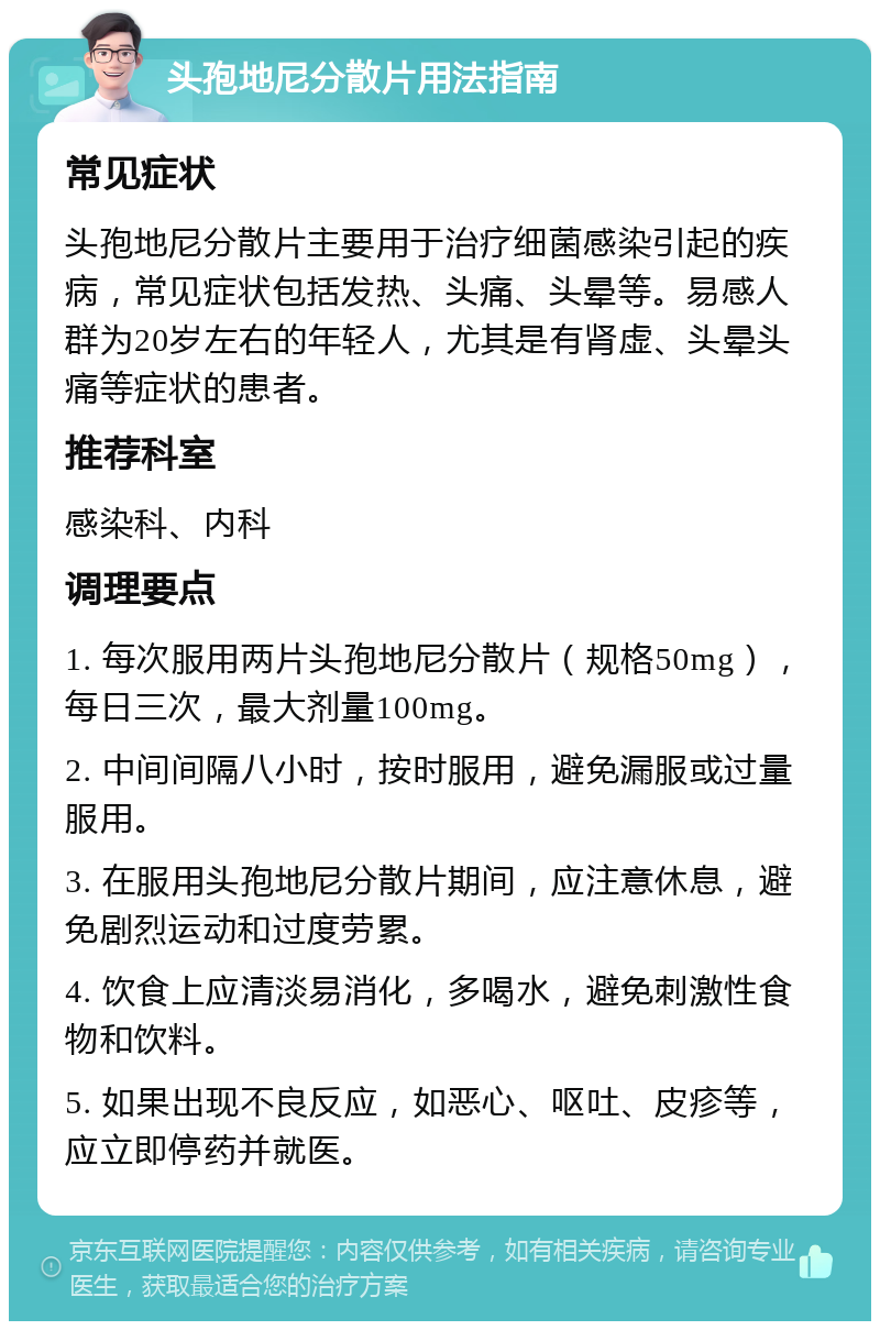 头孢地尼分散片用法指南 常见症状 头孢地尼分散片主要用于治疗细菌感染引起的疾病，常见症状包括发热、头痛、头晕等。易感人群为20岁左右的年轻人，尤其是有肾虚、头晕头痛等症状的患者。 推荐科室 感染科、内科 调理要点 1. 每次服用两片头孢地尼分散片（规格50mg），每日三次，最大剂量100mg。 2. 中间间隔八小时，按时服用，避免漏服或过量服用。 3. 在服用头孢地尼分散片期间，应注意休息，避免剧烈运动和过度劳累。 4. 饮食上应清淡易消化，多喝水，避免刺激性食物和饮料。 5. 如果出现不良反应，如恶心、呕吐、皮疹等，应立即停药并就医。