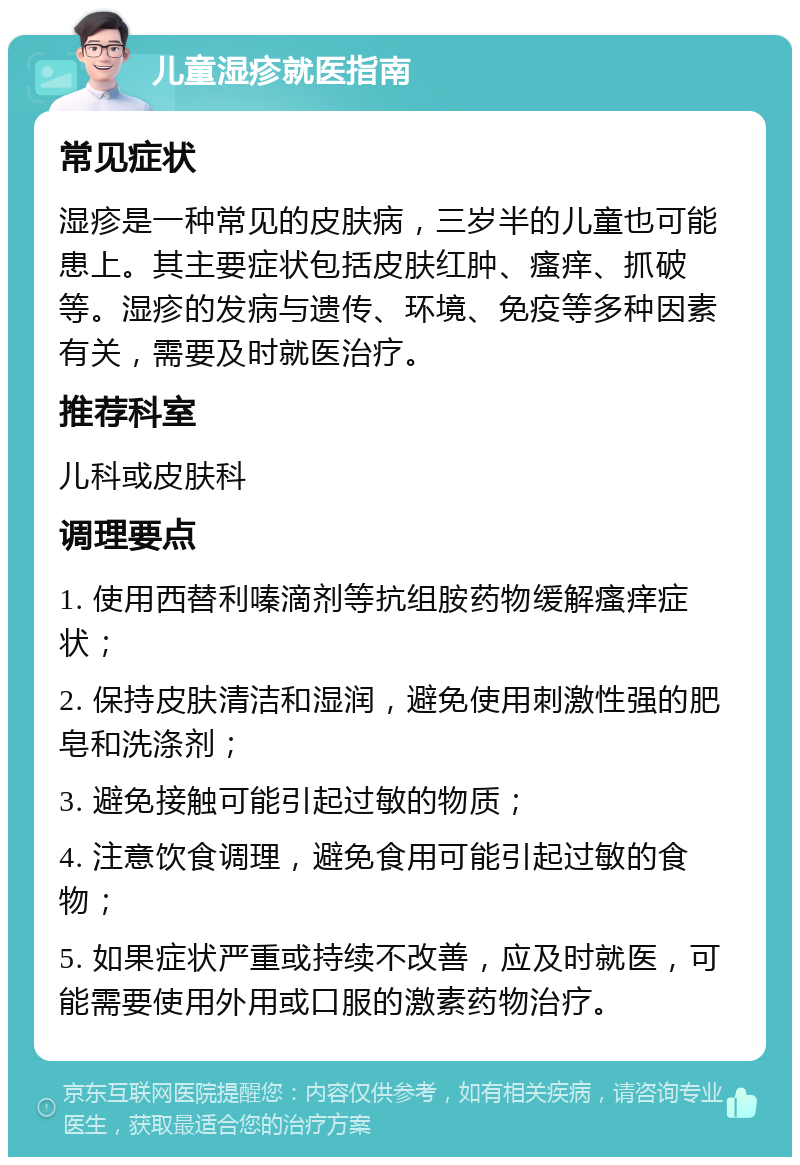 儿童湿疹就医指南 常见症状 湿疹是一种常见的皮肤病，三岁半的儿童也可能患上。其主要症状包括皮肤红肿、瘙痒、抓破等。湿疹的发病与遗传、环境、免疫等多种因素有关，需要及时就医治疗。 推荐科室 儿科或皮肤科 调理要点 1. 使用西替利嗪滴剂等抗组胺药物缓解瘙痒症状； 2. 保持皮肤清洁和湿润，避免使用刺激性强的肥皂和洗涤剂； 3. 避免接触可能引起过敏的物质； 4. 注意饮食调理，避免食用可能引起过敏的食物； 5. 如果症状严重或持续不改善，应及时就医，可能需要使用外用或口服的激素药物治疗。