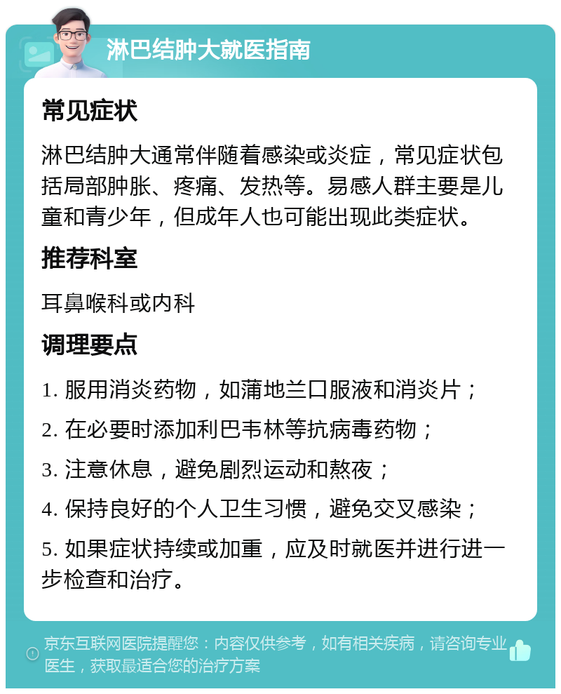 淋巴结肿大就医指南 常见症状 淋巴结肿大通常伴随着感染或炎症，常见症状包括局部肿胀、疼痛、发热等。易感人群主要是儿童和青少年，但成年人也可能出现此类症状。 推荐科室 耳鼻喉科或内科 调理要点 1. 服用消炎药物，如蒲地兰口服液和消炎片； 2. 在必要时添加利巴韦林等抗病毒药物； 3. 注意休息，避免剧烈运动和熬夜； 4. 保持良好的个人卫生习惯，避免交叉感染； 5. 如果症状持续或加重，应及时就医并进行进一步检查和治疗。