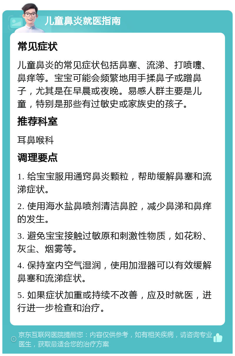 儿童鼻炎就医指南 常见症状 儿童鼻炎的常见症状包括鼻塞、流涕、打喷嚏、鼻痒等。宝宝可能会频繁地用手揉鼻子或蹭鼻子，尤其是在早晨或夜晚。易感人群主要是儿童，特别是那些有过敏史或家族史的孩子。 推荐科室 耳鼻喉科 调理要点 1. 给宝宝服用通窍鼻炎颗粒，帮助缓解鼻塞和流涕症状。 2. 使用海水盐鼻喷剂清洁鼻腔，减少鼻涕和鼻痒的发生。 3. 避免宝宝接触过敏原和刺激性物质，如花粉、灰尘、烟雾等。 4. 保持室内空气湿润，使用加湿器可以有效缓解鼻塞和流涕症状。 5. 如果症状加重或持续不改善，应及时就医，进行进一步检查和治疗。