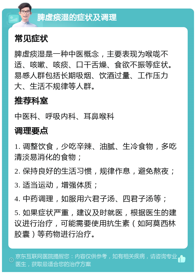 脾虚痰湿的症状及调理 常见症状 脾虚痰湿是一种中医概念，主要表现为喉咙不适、咳嗽、咳痰、口干舌燥、食欲不振等症状。易感人群包括长期吸烟、饮酒过量、工作压力大、生活不规律等人群。 推荐科室 中医科、呼吸内科、耳鼻喉科 调理要点 1. 调整饮食，少吃辛辣、油腻、生冷食物，多吃清淡易消化的食物； 2. 保持良好的生活习惯，规律作息，避免熬夜； 3. 适当运动，增强体质； 4. 中药调理，如服用六君子汤、四君子汤等； 5. 如果症状严重，建议及时就医，根据医生的建议进行治疗，可能需要使用抗生素（如阿莫西林胶囊）等药物进行治疗。