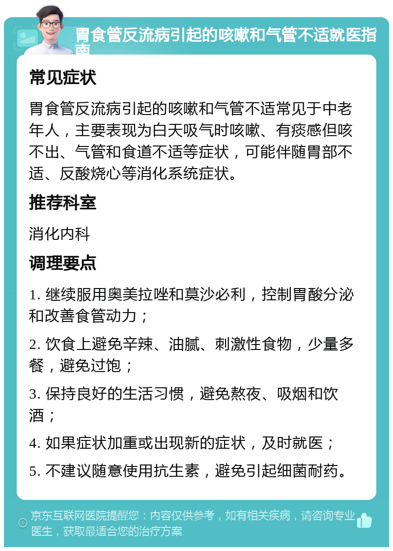 胃食管反流病引起的咳嗽和气管不适就医指南 常见症状 胃食管反流病引起的咳嗽和气管不适常见于中老年人，主要表现为白天吸气时咳嗽、有痰感但咳不出、气管和食道不适等症状，可能伴随胃部不适、反酸烧心等消化系统症状。 推荐科室 消化内科 调理要点 1. 继续服用奥美拉唑和莫沙必利，控制胃酸分泌和改善食管动力； 2. 饮食上避免辛辣、油腻、刺激性食物，少量多餐，避免过饱； 3. 保持良好的生活习惯，避免熬夜、吸烟和饮酒； 4. 如果症状加重或出现新的症状，及时就医； 5. 不建议随意使用抗生素，避免引起细菌耐药。